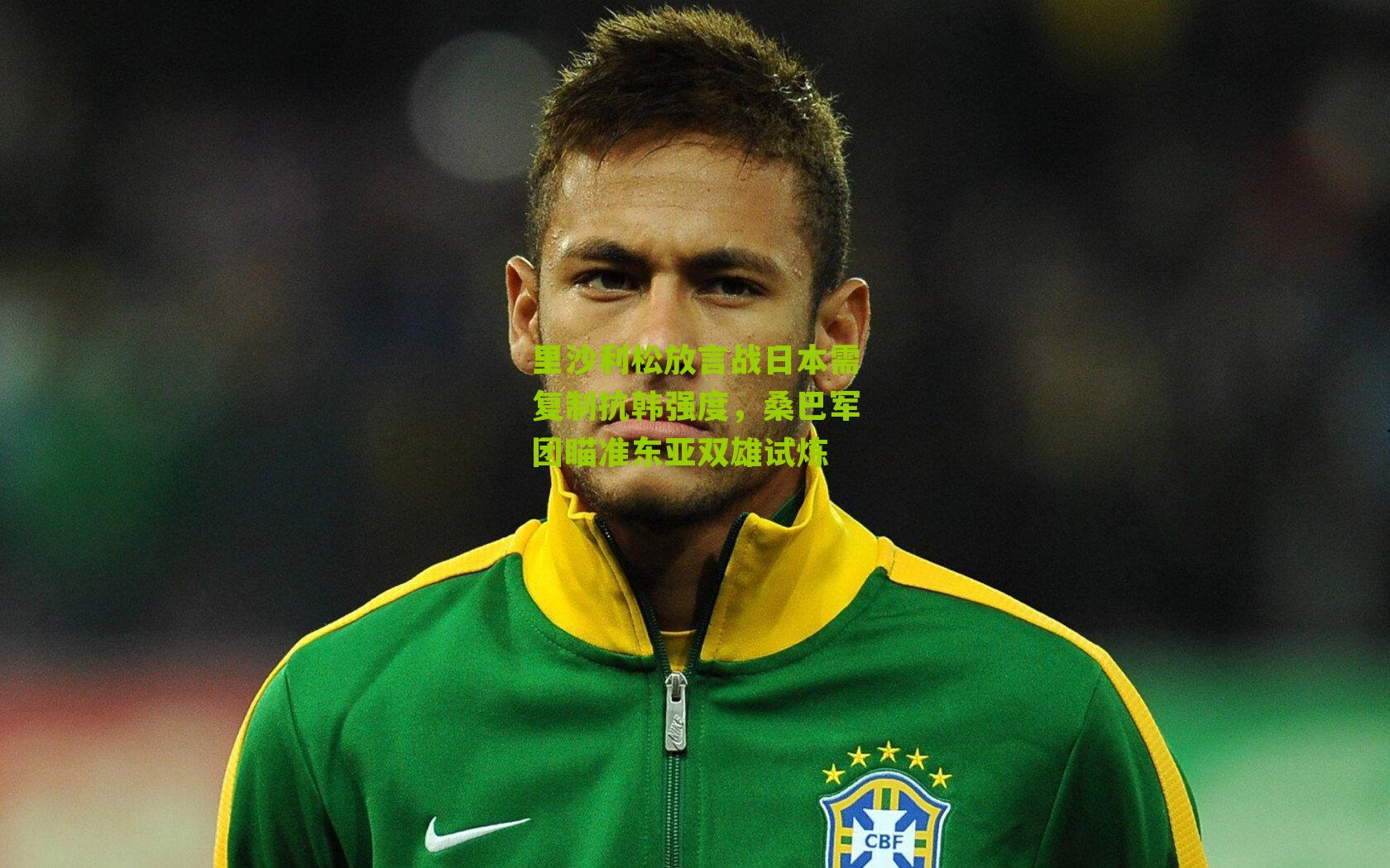 搜狐体育_里沙利松放言战日本需复制抗韩强度，桑巴军团瞄准东亚双雄试炼